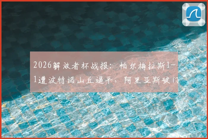 2026解放者杯战报：帕尔梅拉斯1-1遭波特诺山丘逼平，阿里亚斯破门难救主（附小组赛积分解析）