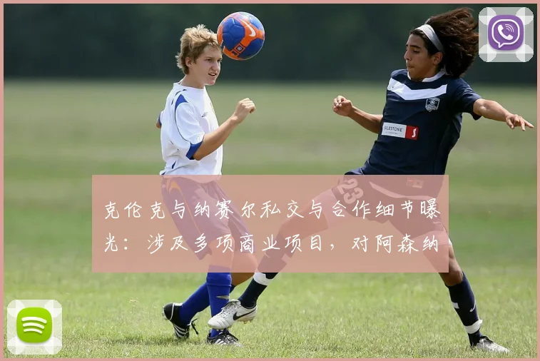 克伦克与纳赛尔私交与合作细节曝光：涉及多项商业项目，对阿森纳、巴黎圣日耳曼2026赛季有何影响？