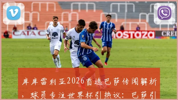 库库雷利亚2026首选巴萨传闻解析，球员专注世界杯引热议：巴萨引援策略与未来展望