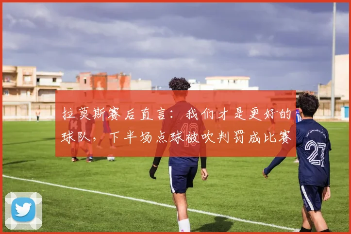 拉莫斯赛后直言:我们才是更好的球队,下半场点球被吹判罚成比赛转折点