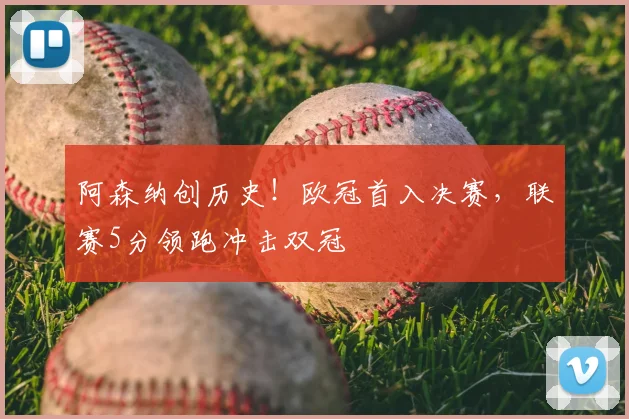阿森纳创历史！欧冠首入决赛，联赛5分领跑冲击双冠