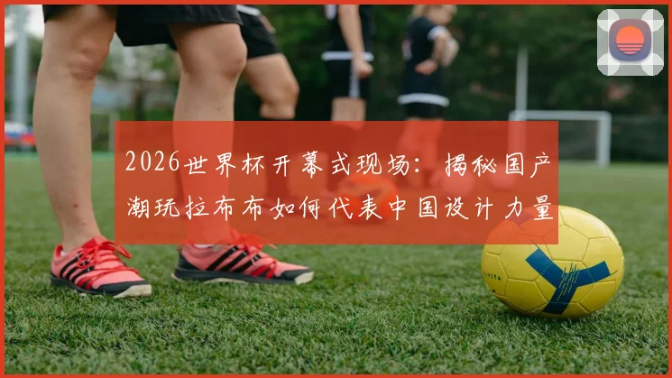2026世界杯开幕式现场：揭秘国产潮玩拉布布如何代表中国设计力量惊艳全球，完整记录其世界顶流之路