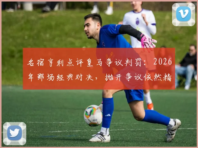 名宿亨利点评皇马争议判罚:2026年那场经典对决,抛开争议依然精彩绝伦