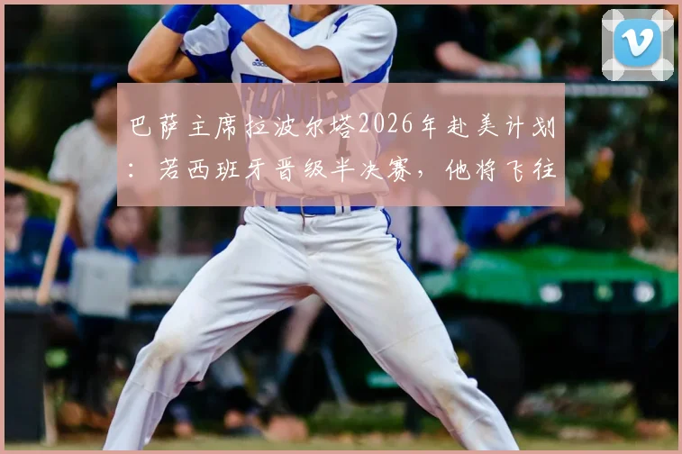 巴萨主席拉波尔塔2026年赴美计划：若西班牙晋级半决赛，他将飞往现场为球队助威