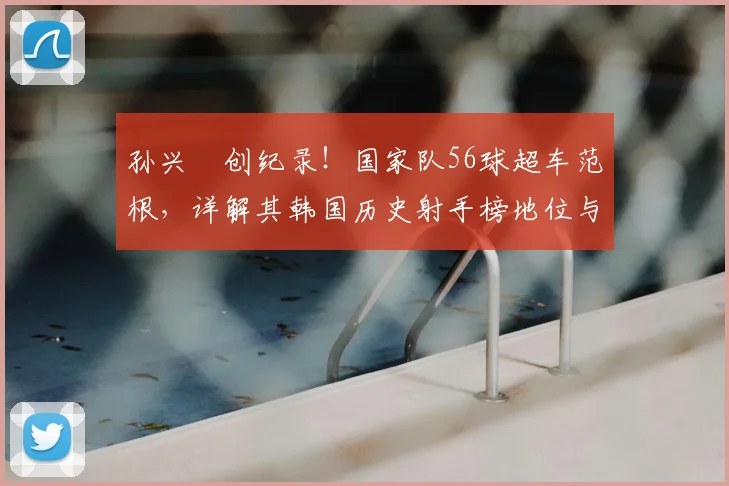 孙兴慜创纪录！国家队56球超车范根，详解其韩国历史射手榜地位与进球含金量