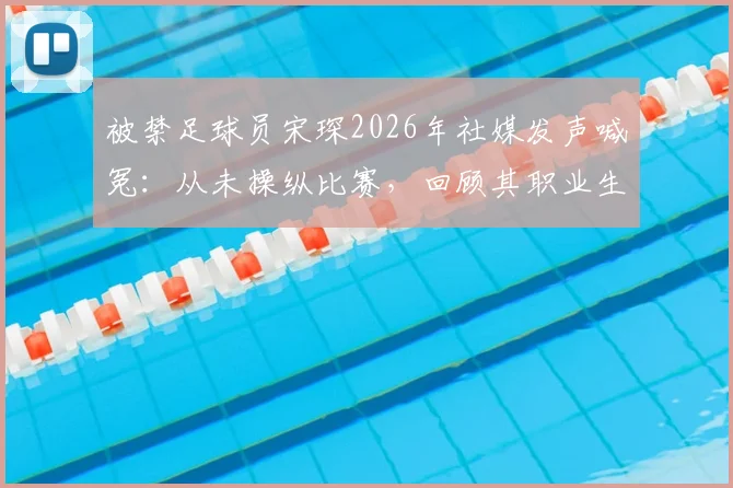 被禁足球员宋琛2026年社媒发声喊冤：从未操纵比赛，回顾其职业生涯与禁赛风波始末