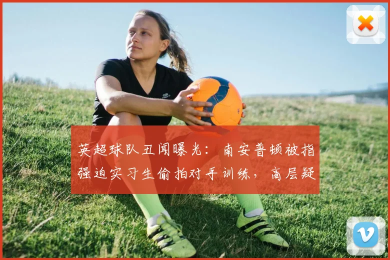 英超球队丑闻曝光：南安普顿被指强迫实习生偷拍对手训练，高层疑似知情，事件最新进展与法律后果解读