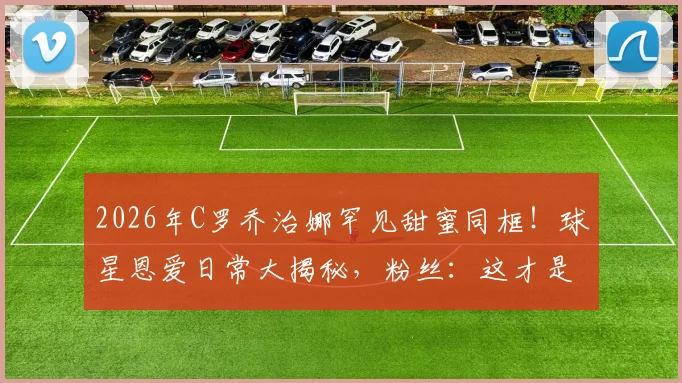 2026年C罗乔治娜罕见甜蜜同框!球星恩爱日常大揭秘,粉丝:这才是真正的享受惬意时光