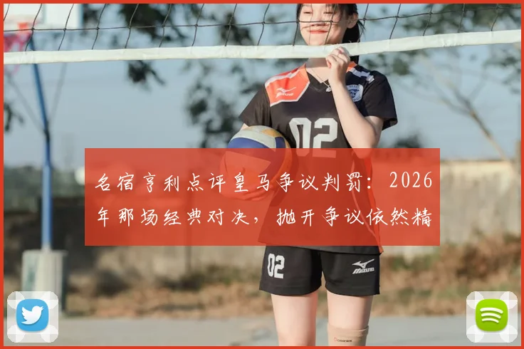 名宿亨利点评皇马争议判罚:2026年那场经典对决,抛开争议依然精彩绝伦