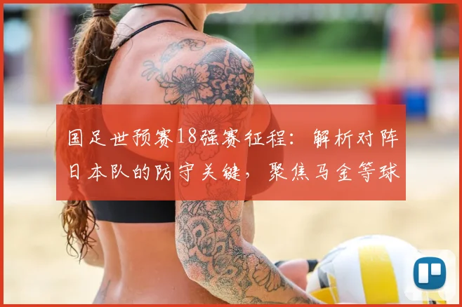 国足世预赛18强赛征程：解析对阵日本队的防守关键，聚焦马金等球员的机遇与挑战