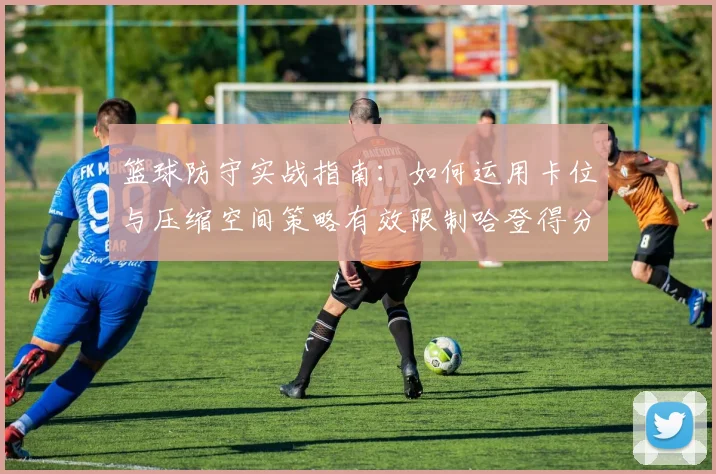 篮球防守实战指南:如何运用卡位与压缩空间策略有效限制哈登得分,附2026年顶级防守技巧解析