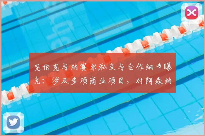克伦克与纳赛尔私交与合作细节曝光:涉及多项商业项目,对阿森纳、巴黎圣日耳曼2026赛季有何影响?