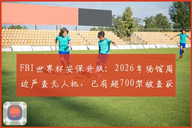 FBI世界杯安保升级：2026年场馆周边严查无人机，已有超700架被查获