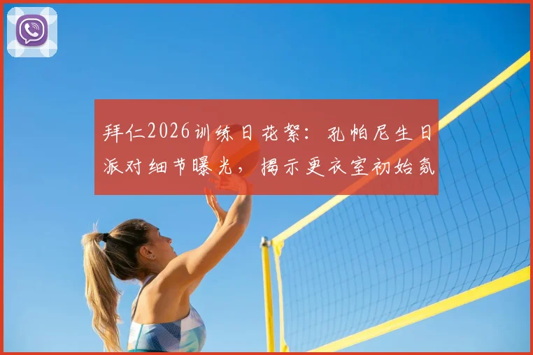 拜仁2026训练日花絮：孔帕尼生日派对细节曝光，揭示更衣室初始氛围与新帅首秀前准备