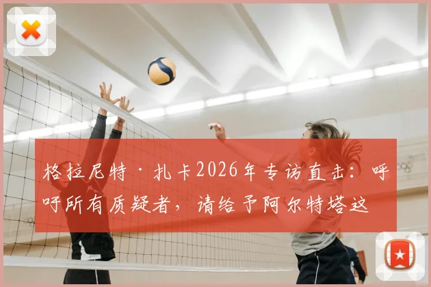 格拉尼特·扎卡2026年专访直击：呼吁所有质疑者，请给予阿尔特塔这位阿森纳主帅应有的尊重与支持