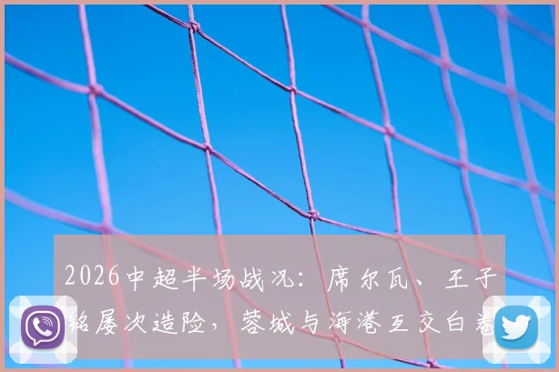 2026中超半场战况：席尔瓦、王子铭屡次造险，蓉城与海港互交白卷，精彩集锦与深度技术分析