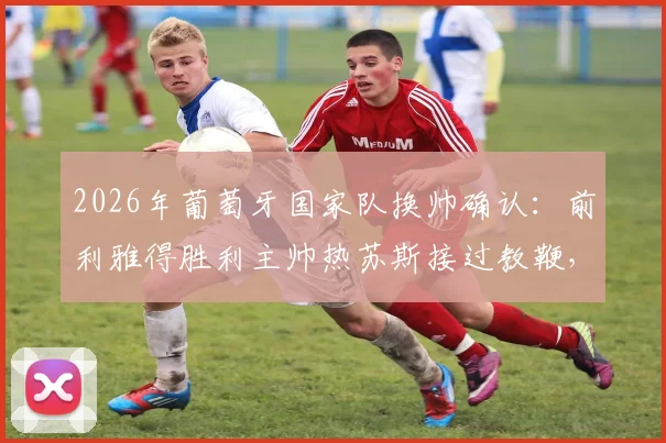 2026年葡萄牙国家队换帅确认：前利雅得胜利主帅热苏斯接过教鞭，罗马诺Here We Go权威爆料
