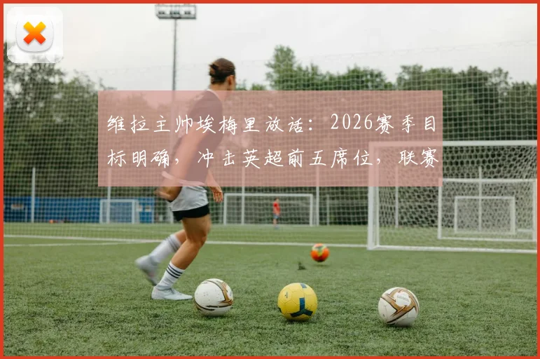 维拉主帅埃梅里放话：2026赛季目标明确，冲击英超前五席位，联赛权重高于欧联杯