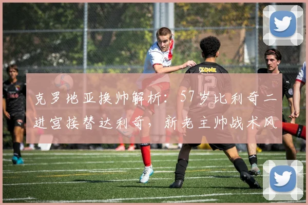 克罗地亚换帅解析：57岁比利奇二进宫接替达利奇，新老主帅战术风格对比一览