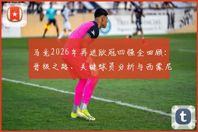 马竞2026年再进欧冠四强全回顾：晋级之路、关键球员分析与西蒙尼战术解读，对比上次四强征程