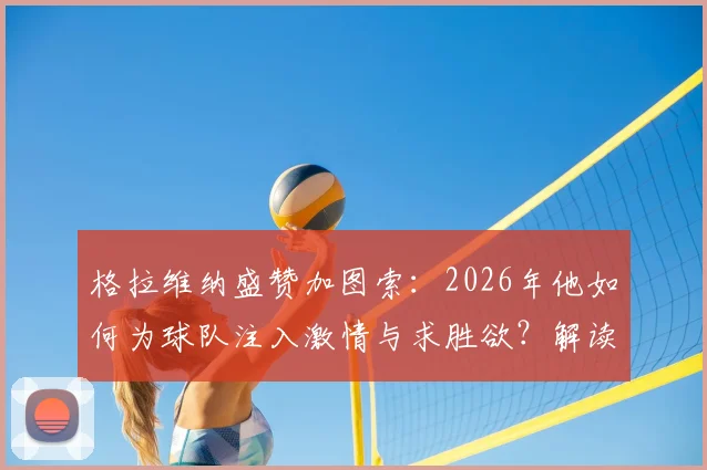 格拉维纳盛赞加图索:2026年他如何为球队注入激情与求胜欲?解读其执教理念与改变