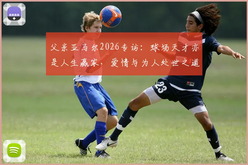 父亲亚马尔2026专访：球场天才亦是人生赢家，爱情与为人处世之道全解析