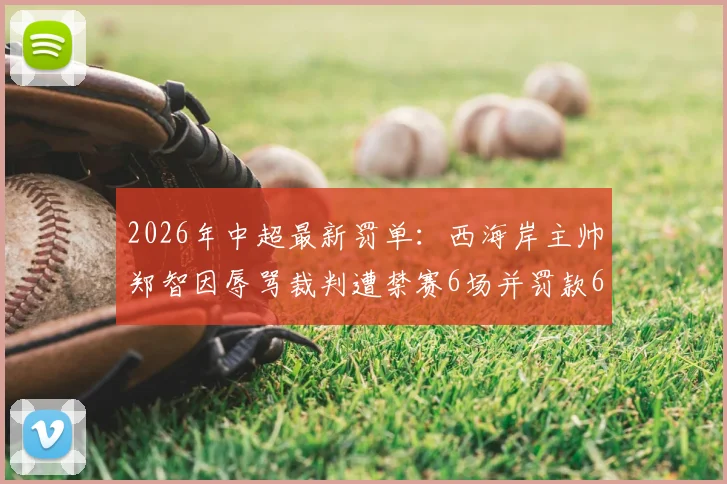 2026年中超最新罚单：西海岸主帅郑智因辱骂裁判遭禁赛6场并罚款6万元，事件详情解读