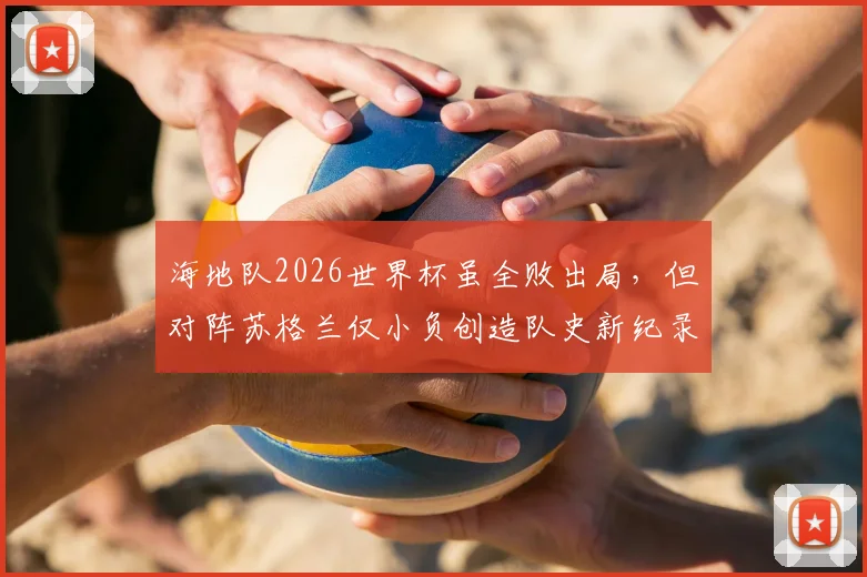 海地队2026世界杯虽全败出局，但对阵苏格兰仅小负创造队史新纪录，背后原因与未来展望