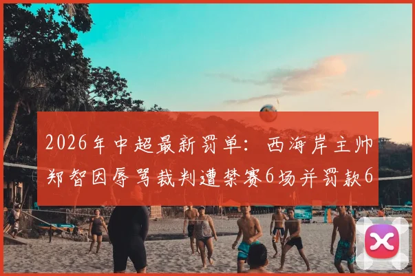 2026年中超最新罚单：西海岸主帅郑智因辱骂裁判遭禁赛6场并罚款6万元，事件详情解读