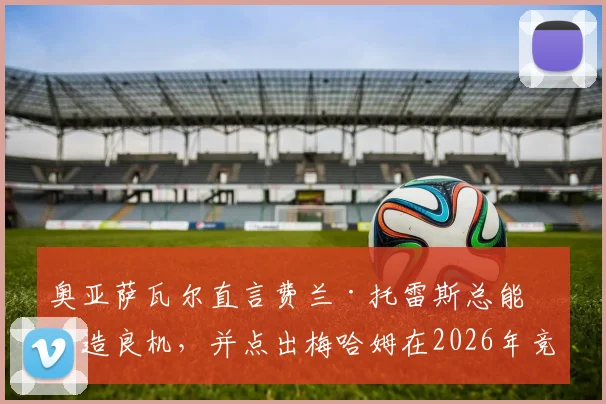 奥亚萨瓦尔直言费兰·托雷斯总能创造良机，并点出梅哈姆在2026年竞争中领先一步的关键所在