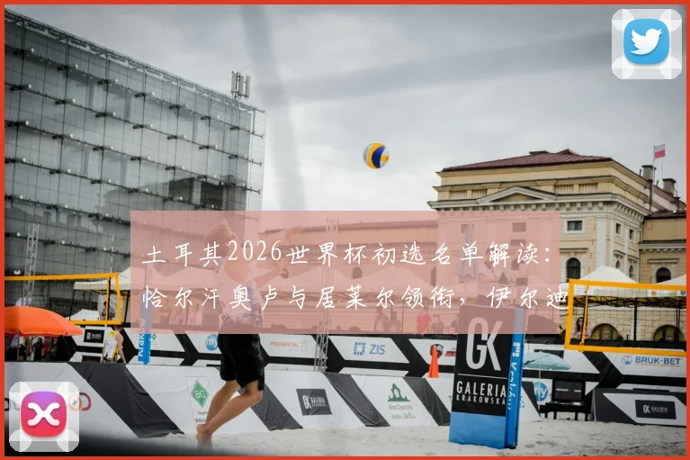 土耳其2026世界杯初选名单解读：恰尔汗奥卢与居莱尔领衔，伊尔迪兹等新星入选引发热议