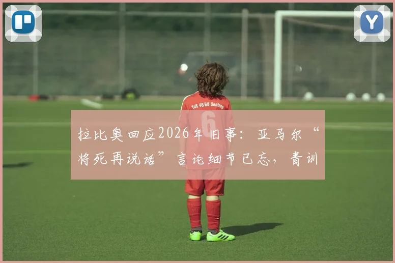 拉比奥回应2026年旧事：亚马尔“将死再说话”言论细节已忘，青训争议不影响如今关系