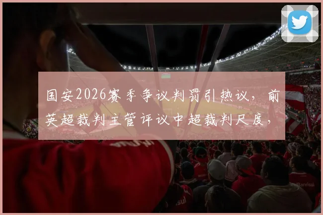 国安2026赛季争议判罚引热议，前英超裁判主管评议中超裁判尺度，球迷直呼“大佬评评理”