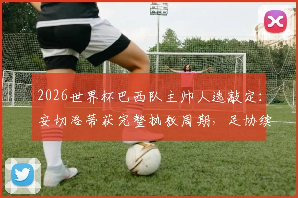 2026世界杯巴西队主帅人选敲定:安切洛蒂获完整执教周期,足协续约信心十足