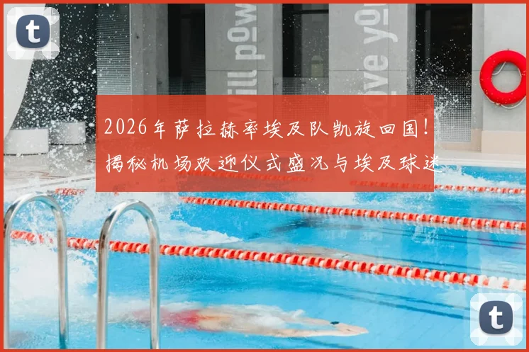 2026年萨拉赫率埃及队凯旋回国！揭秘机场欢迎仪式盛况与埃及球迷狂热现场