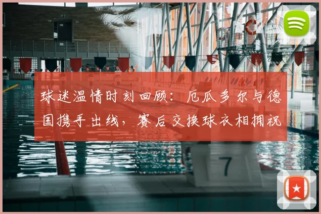 球迷温情时刻回顾:厄瓜多尔与德国携手出线,赛后交换球衣相拥祝贺的深层解读与感动瞬间