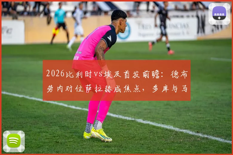 2026比利时vs埃及首发前瞻：德布劳内对位萨拉赫成焦点，多库与马尔穆什关键作用解析，附阵容深度分析与观赛指南