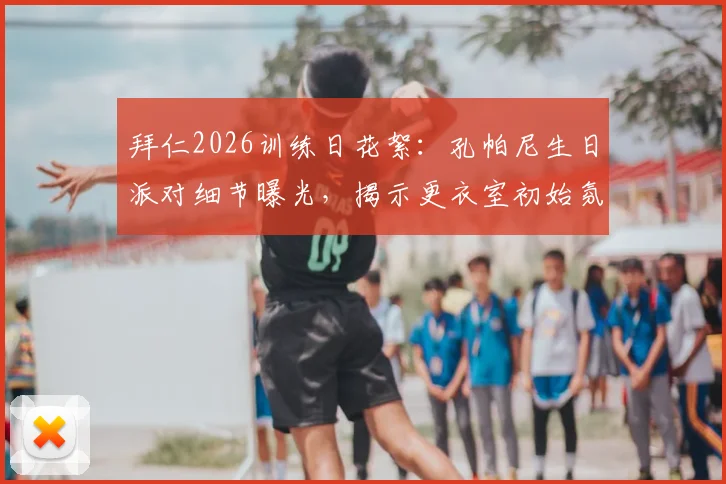 拜仁2026训练日花絮：孔帕尼生日派对细节曝光，揭示更衣室初始氛围与新帅首秀前准备