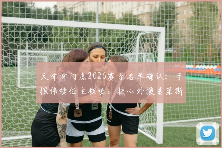 天津津门虎2026赛季名单确认：于根伟续任主教练，核心外援基莱斯领衔9将留队，新赛季战术框架解析