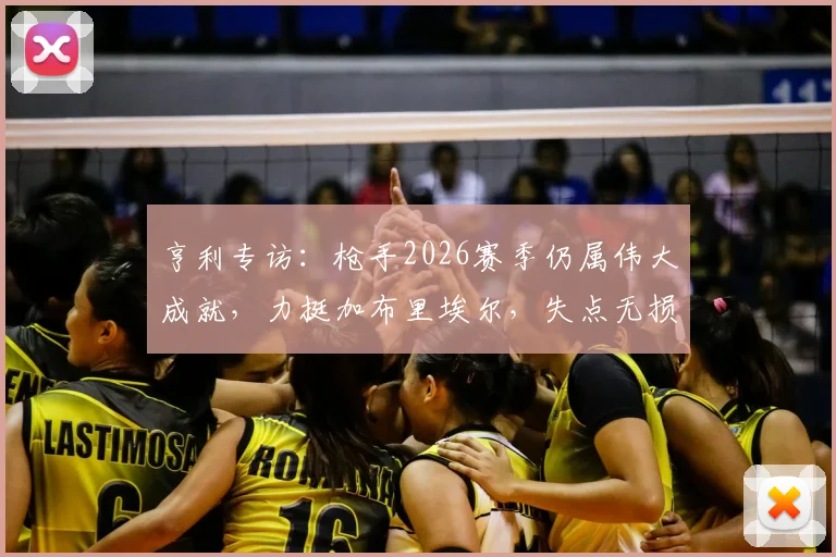 亨利专访：枪手2026赛季仍属伟大成就，力挺加布里埃尔，失点无损斗志