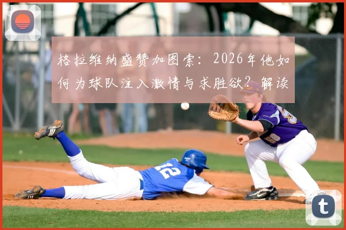 格拉维纳盛赞加图索：2026年他如何为球队注入激情与求胜欲？解读其执教理念与改变