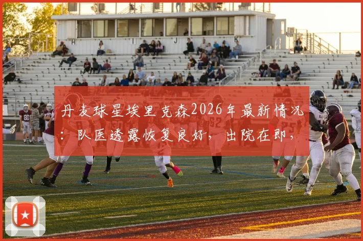 丹麦球星埃里克森2026年最新情况:队医透露恢复良好,出院在即,健康牵动万千球迷心
