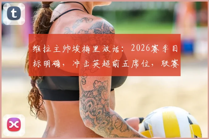 维拉主帅埃梅里放话：2026赛季目标明确，冲击英超前五席位，联赛权重高于欧联杯