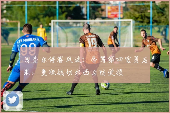 马奎尔停赛风波:辱骂第四官员后果,曼联战切尔西后防受损