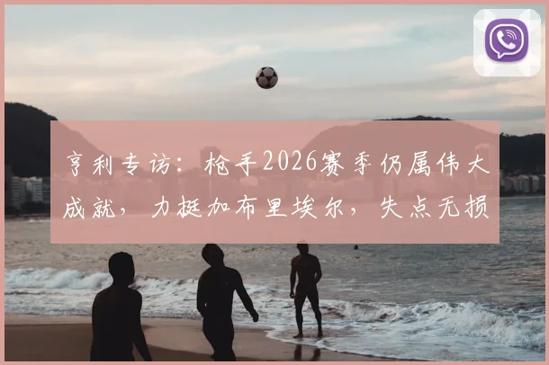 亨利专访:枪手2026赛季仍属伟大成就,力挺加布里埃尔,失点无损斗志