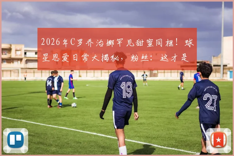 2026年C罗乔治娜罕见甜蜜同框！球星恩爱日常大揭秘，粉丝：这才是真正的享受惬意时光