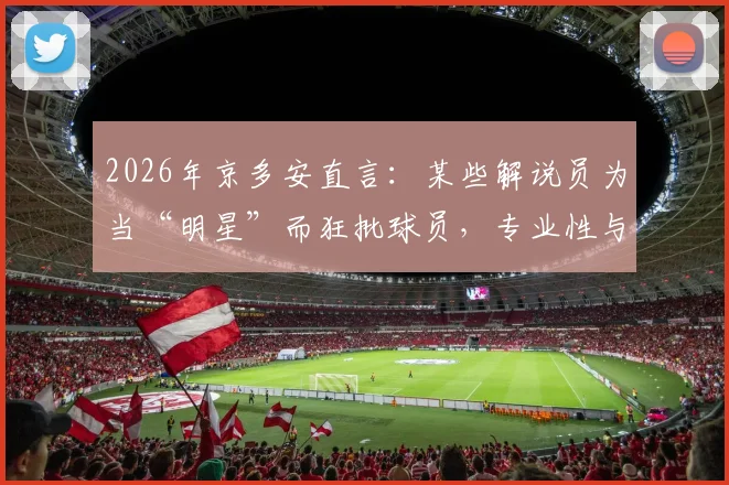 2026年京多安直言:某些解说员为当“明星”而狂批球员,专业性与娱乐性如何平衡?