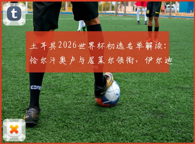 土耳其2026世界杯初选名单解读：恰尔汗奥卢与居莱尔领衔，伊尔迪兹等新星入选引发热议