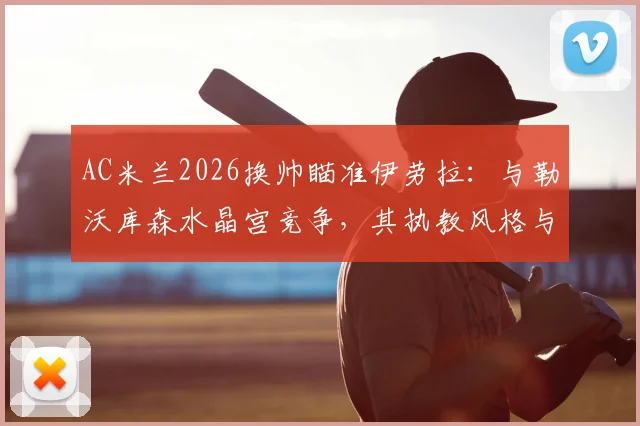 AC米兰2026换帅瞄准伊劳拉:与勒沃库森水晶宫竞争,其执教风格与战术适配性深度分析