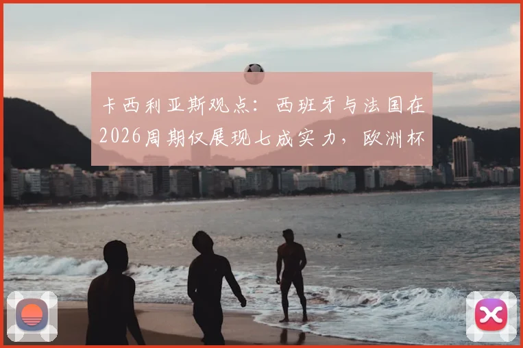 卡西利亚斯观点：西班牙与法国在2026周期仅展现七成实力，欧洲杯表现深度剖析与未来战力展望
